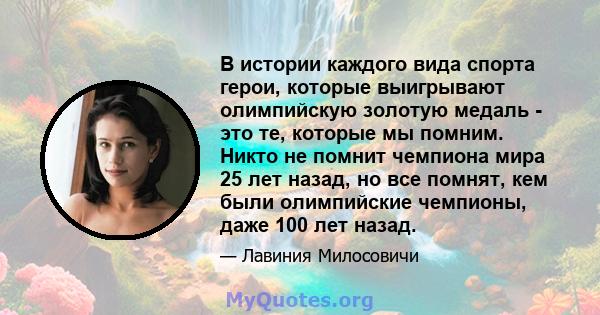 В истории каждого вида спорта герои, которые выигрывают олимпийскую золотую медаль - это те, которые мы помним. Никто не помнит чемпиона мира 25 лет назад, но все помнят, кем были олимпийские чемпионы, даже 100 лет