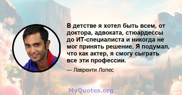 В детстве я хотел быть всем, от доктора, адвоката, стюардессы до ИТ-специалиста и никогда не мог принять решение. Я подумал, что как актер, я смогу сыграть все эти профессии.