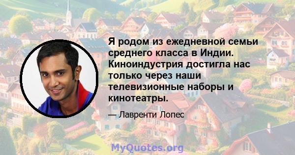 Я родом из ежедневной семьи среднего класса в Индии. Киноиндустрия достигла нас только через наши телевизионные наборы и кинотеатры.