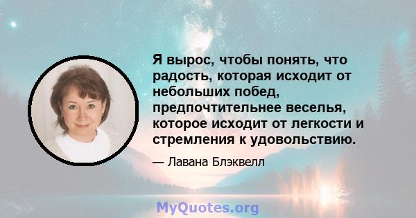 Я вырос, чтобы понять, что радость, которая исходит от небольших побед, предпочтительнее веселья, которое исходит от легкости и стремления к удовольствию.