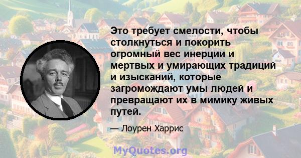 Это требует смелости, чтобы столкнуться и покорить огромный вес инерции и мертвых и умирающих традиций и изысканий, которые загромождают умы людей и превращают их в мимику живых путей.