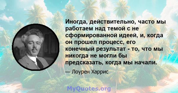 Иногда, действительно, часто мы работаем над темой с не сформированной идеей, и, когда он прошел процесс, его конечный результат - то, что мы никогда не могли бы предсказать, когда мы начали.