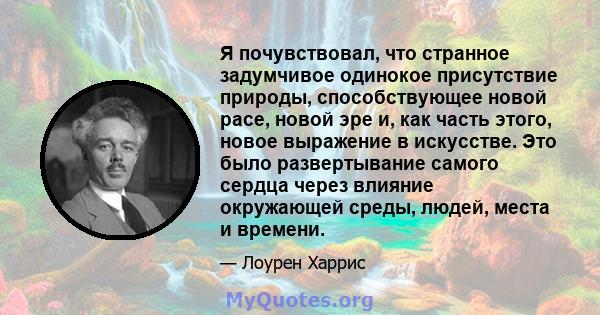 Я почувствовал, что странное задумчивое одинокое присутствие природы, способствующее новой расе, новой эре и, как часть этого, новое выражение в искусстве. Это было развертывание самого сердца через влияние окружающей