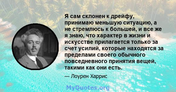 Я сам склонен к дрейфу, принимаю меньшую ситуацию, а не стремлюсь к большей, и все же я знаю, что характер в жизни и искусстве прилагается только за счет усилий, которые находятся за пределами своего обычного