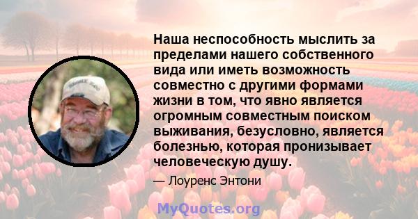 Наша неспособность мыслить за пределами нашего собственного вида или иметь возможность совместно с другими формами жизни в том, что явно является огромным совместным поиском выживания, безусловно, является болезнью,