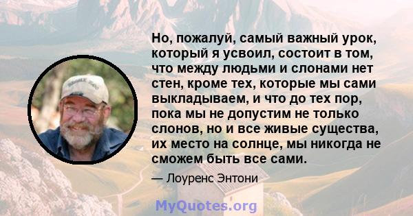 Но, пожалуй, самый важный урок, который я усвоил, состоит в том, что между людьми и слонами нет стен, кроме тех, которые мы сами выкладываем, и что до тех пор, пока мы не допустим не только слонов, но и все живые