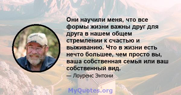 Они научили меня, что все формы жизни важны друг для друга в нашем общем стремлении к счастью и выживанию. Что в жизни есть нечто большее, чем просто вы, ваша собственная семья или ваш собственный вид.