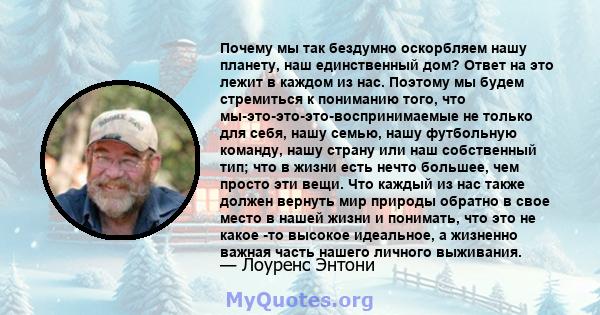 Почему мы так бездумно оскорбляем нашу планету, наш единственный дом? Ответ на это лежит в каждом из нас. Поэтому мы будем стремиться к пониманию того, что мы-это-это-это-воспринимаемые не только для себя, нашу семью,