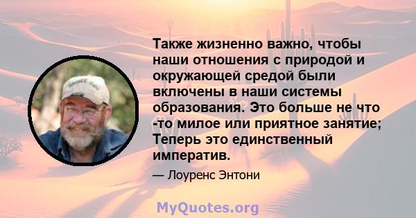 Также жизненно важно, чтобы наши отношения с природой и окружающей средой были включены в наши системы образования. Это больше не что -то милое или приятное занятие; Теперь это единственный императив.