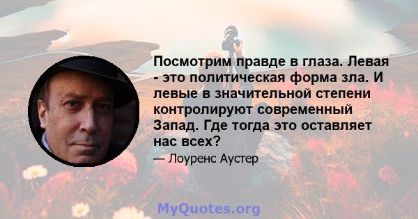 Посмотрим правде в глаза. Левая - это политическая форма зла. И левые в значительной степени контролируют современный Запад. Где тогда это оставляет нас всех?