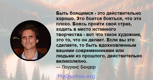 Быть боящимся - это действительно хорошо. Это боится бояться, что это плохо. Боясь пройти свой страх, ходить в место истинного творчества - вот что такое художник, это то, что он делает. Если вы это сделаете, то быть