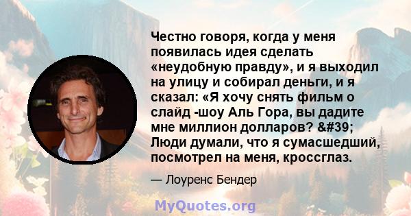 Честно говоря, когда у меня появилась идея сделать «неудобную правду», и я выходил на улицу и собирал деньги, и я сказал: «Я хочу снять фильм о слайд -шоу Аль Гора, вы дадите мне миллион долларов? ' Люди думали, что 