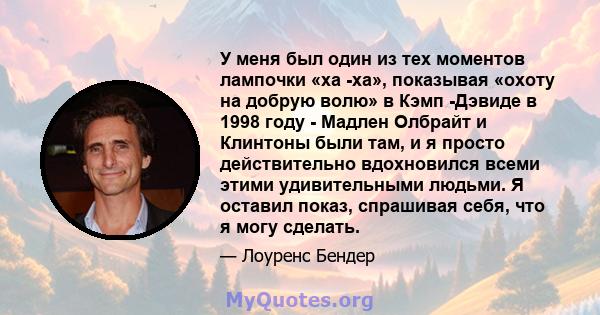 У меня был один из тех моментов лампочки «ха -ха», показывая «охоту на добрую волю» в Кэмп -Дэвиде в 1998 году - Мадлен Олбрайт и Клинтоны были там, и я просто действительно вдохновился всеми этими удивительными людьми. 