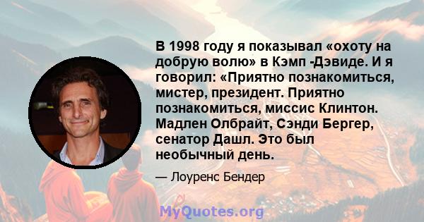 В 1998 году я показывал «охоту на добрую волю» в Кэмп -Дэвиде. И я говорил: «Приятно познакомиться, мистер, президент. Приятно познакомиться, миссис Клинтон. Мадлен Олбрайт, Сэнди Бергер, сенатор Дашл. Это был необычный 