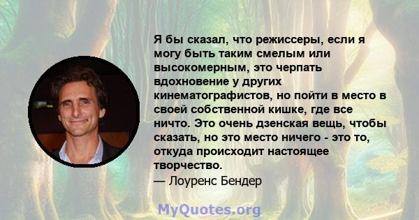 Я бы сказал, что режиссеры, если я могу быть таким смелым или высокомерным, это черпать вдохновение у других кинематографистов, но пойти в место в своей собственной кишке, где все ничто. Это очень дзенская вещь, чтобы