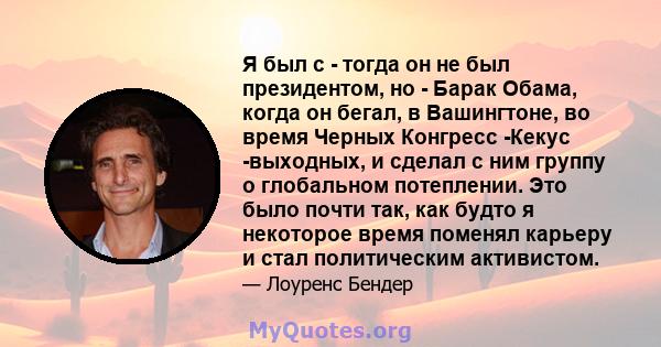 Я был с - тогда он не был президентом, но - Барак Обама, когда он бегал, в Вашингтоне, во время Черных Конгресс -Кекус -выходных, и сделал с ним группу о глобальном потеплении. Это было почти так, как будто я некоторое