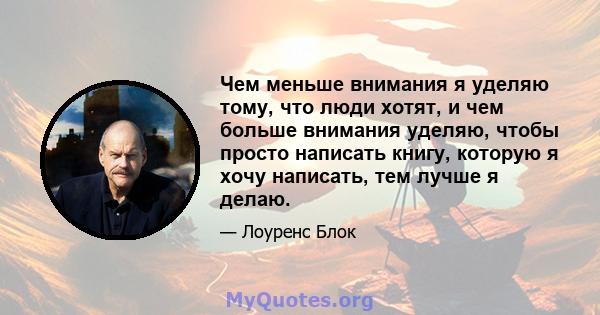 Чем меньше внимания я уделяю тому, что люди хотят, и чем больше внимания уделяю, чтобы просто написать книгу, которую я хочу написать, тем лучше я делаю.