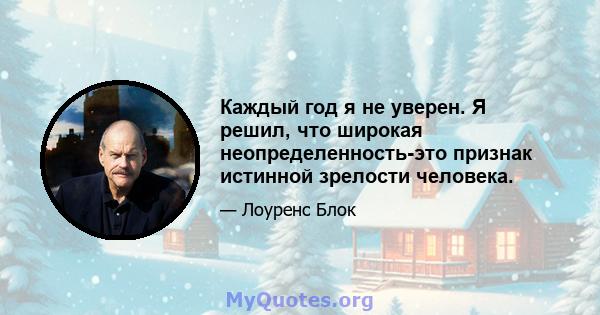 Каждый год я не уверен. Я решил, что широкая неопределенность-это признак истинной зрелости человека.