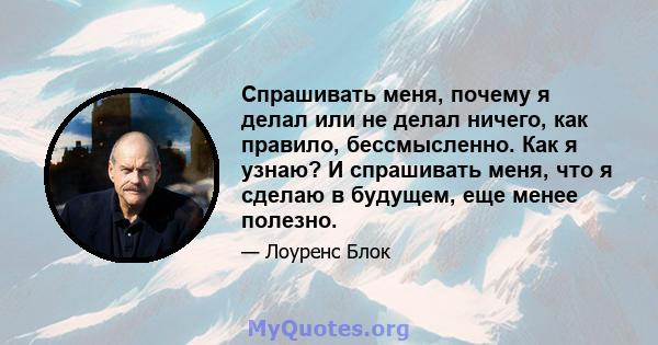 Спрашивать меня, почему я делал или не делал ничего, как правило, бессмысленно. Как я узнаю? И спрашивать меня, что я сделаю в будущем, еще менее полезно.