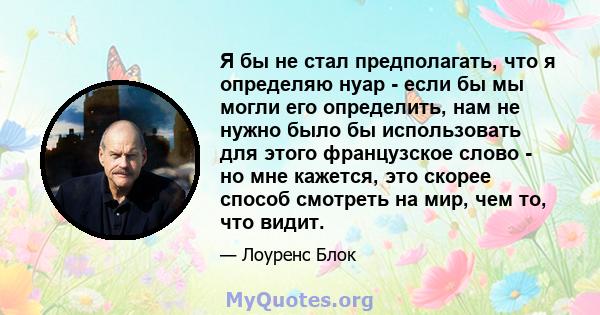 Я бы не стал предполагать, что я определяю нуар - если бы мы могли его определить, нам не нужно было бы использовать для этого французское слово - но мне кажется, это скорее способ смотреть на мир, чем то, что видит.