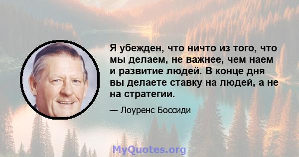 Я убежден, что ничто из того, что мы делаем, не важнее, чем наем и развитие людей. В конце дня вы делаете ставку на людей, а не на стратегии.