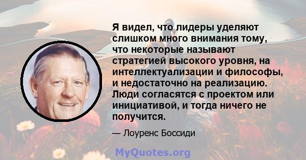 Я видел, что лидеры уделяют слишком много внимания тому, что некоторые называют стратегией высокого уровня, на интеллектуализации и философы, и недостаточно на реализацию. Люди согласятся с проектом или инициативой, и