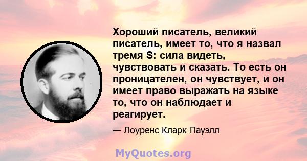 Хороший писатель, великий писатель, имеет то, что я назвал тремя S: сила видеть, чувствовать и сказать. То есть он проницателен, он чувствует, и он имеет право выражать на языке то, что он наблюдает и реагирует.