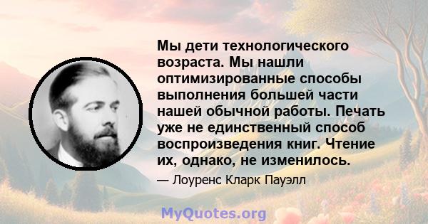 Мы дети технологического возраста. Мы нашли оптимизированные способы выполнения большей части нашей обычной работы. Печать уже не единственный способ воспроизведения книг. Чтение их, однако, не изменилось.