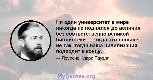 Ни один университет в мире никогда не поднялся до величия без соответственно великой библиотеки ... когда это больше не так, тогда наша цивилизация подходит к концу.