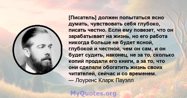 [Писатель] должен попытаться ясно думать, чувствовать себя глубоко, писать честно. Если ему повезет, что он зарабатывает на жизнь, но его работа никогда больше не будет ясной, глубокой и честной, чем он сам, и он будет