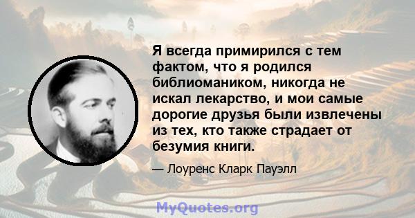 Я всегда примирился с тем фактом, что я родился библиомаником, никогда не искал лекарство, и мои самые дорогие друзья были извлечены из тех, кто также страдает от безумия книги.