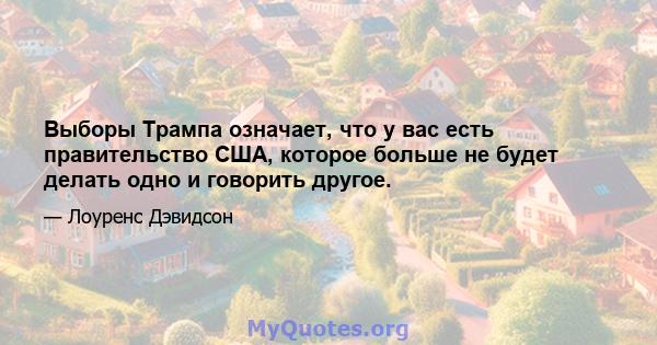 Выборы Трампа означает, что у вас есть правительство США, которое больше не будет делать одно и говорить другое.