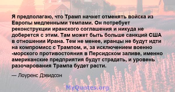 Я предполагаю, что Трамп начнет отменять войска из Европы медленными темпами. Он потребует реконструкции иранского соглашения и никуда не доберется с этим. Там может быть больше санкций США в отношении Ирана. Тем не