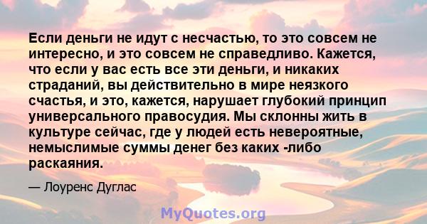 Если деньги не идут с несчастью, то это совсем не интересно, и это совсем не справедливо. Кажется, что если у вас есть все эти деньги, и никаких страданий, вы действительно в мире неязкого счастья, и это, кажется,