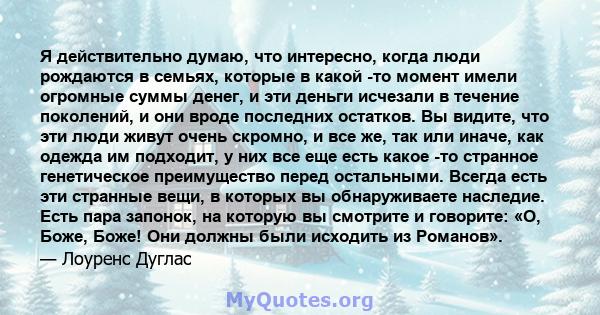 Я действительно думаю, что интересно, когда люди рождаются в семьях, которые в какой -то момент имели огромные суммы денег, и эти деньги исчезали в течение поколений, и они вроде последних остатков. Вы видите, что эти