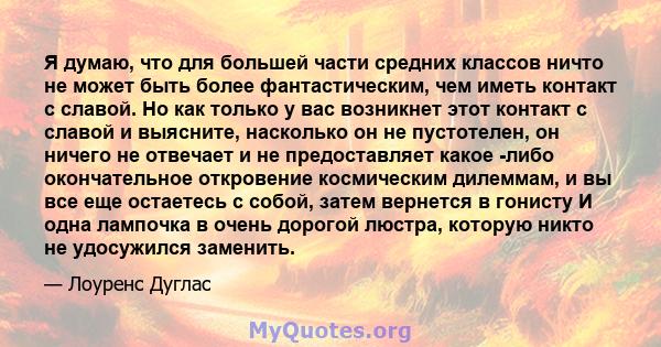 Я думаю, что для большей части средних классов ничто не может быть более фантастическим, чем иметь контакт с славой. Но как только у вас возникнет этот контакт с славой и выясните, насколько он не пустотелен, он ничего