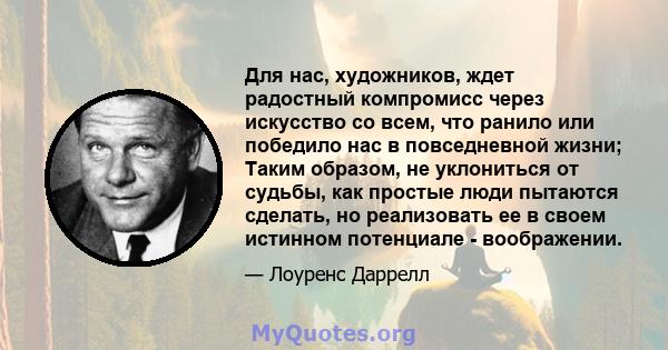 Для нас, художников, ждет радостный компромисс через искусство со всем, что ранило или победило нас в повседневной жизни; Таким образом, не уклониться от судьбы, как простые люди пытаются сделать, но реализовать ее в