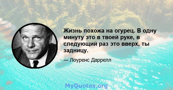 Жизнь похожа на огурец. В одну минуту это в твоей руке, в следующий раз это вверх, ты задницу.