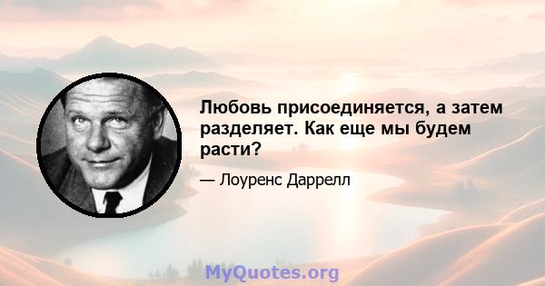 Любовь присоединяется, а затем разделяет. Как еще мы будем расти?