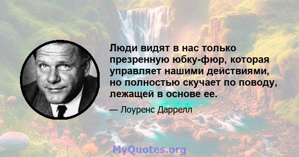 Люди видят в нас только презренную юбку-фюр, которая управляет нашими действиями, но полностью скучает по поводу, лежащей в основе ее.