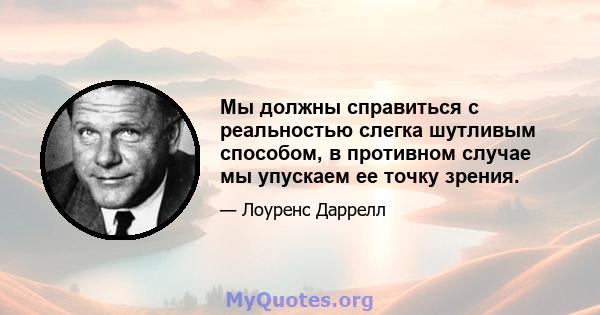 Мы должны справиться с реальностью слегка шутливым способом, в противном случае мы упускаем ее точку зрения.