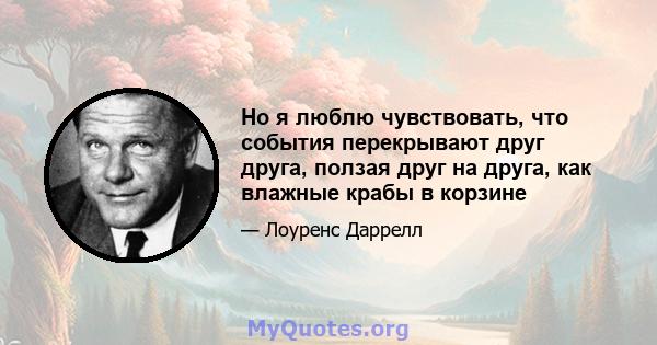 Но я люблю чувствовать, что события перекрывают друг друга, ползая друг на друга, как влажные крабы в корзине