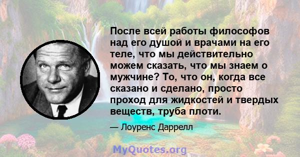 После всей работы философов над его душой и врачами на его теле, что мы действительно можем сказать, что мы знаем о мужчине? То, что он, когда все сказано и сделано, просто проход для жидкостей и твердых веществ, труба