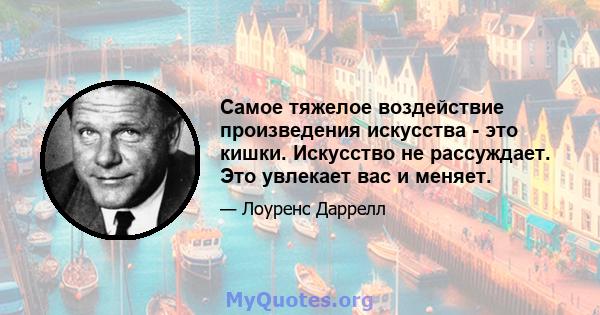 Самое тяжелое воздействие произведения искусства - это кишки. Искусство не рассуждает. Это увлекает вас и меняет.