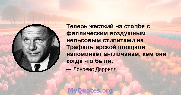 Теперь жесткий на столбе с фаллическим воздушным нельсовым стилитами на Трафальгарской площади напоминает англичанам, кем они когда -то были.