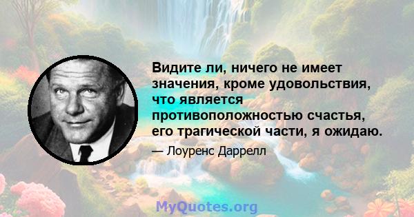 Видите ли, ничего не имеет значения, кроме удовольствия, что является противоположностью счастья, его трагической части, я ожидаю.