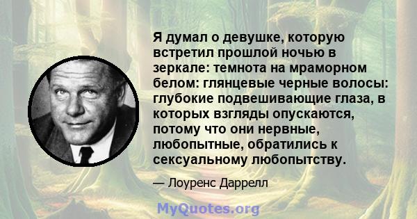 Я думал о девушке, которую встретил прошлой ночью в зеркале: темнота на мраморном белом: глянцевые черные волосы: глубокие подвешивающие глаза, в которых взгляды опускаются, потому что они нервные, любопытные,