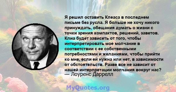 Я решил оставить Клеаса в последнем письме без русла. Я больше не хочу никого принуждать, обещания думать о жизни с точки зрения компактов, решений, заветов. Клиа будет зависеть от того, чтобы интерпретировать мое