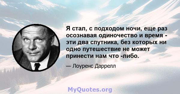 Я стал, с подходом ночи, еще раз осознавая одиночество и время - эти два спутника, без которых ни одно путешествие не может принести нам что -либо.