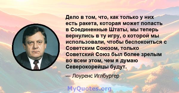 Дело в том, что, как только у них есть ракета, которая может попасть в Соединенные Штаты, мы теперь вернулись в ту игру, о которой мы использовали, чтобы беспокоиться с Советским Союзом, только Советский Союз был более